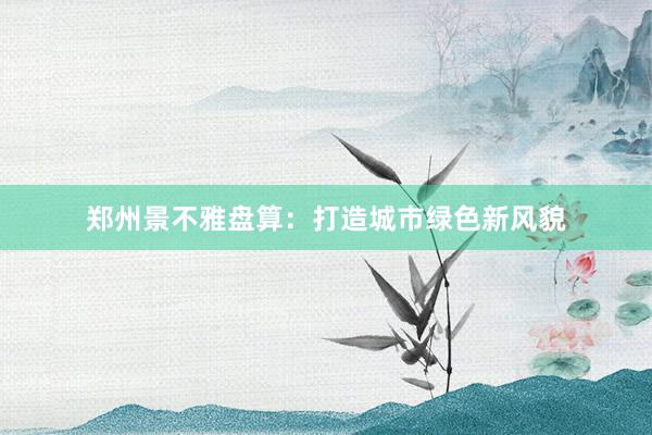 郑州景不雅盘算：打造城市绿色新风貌